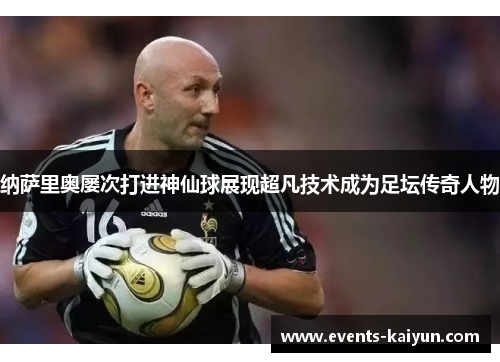 纳萨里奥屡次打进神仙球展现超凡技术成为足坛传奇人物 纳萨里奥屡次打进神仙球展现超凡技术成为足坛传奇人物