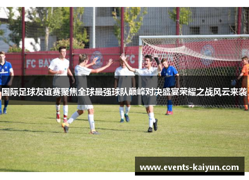 国际足球友谊赛聚焦全球最强球队巅峰对决盛宴荣耀之战风云来袭 国际足球友谊赛聚焦全球最强球队巅峰对决盛宴荣耀之战风云来袭